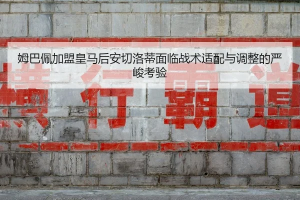 姆巴佩加盟皇马后安切洛蒂面临战术适配与调整的严峻考验